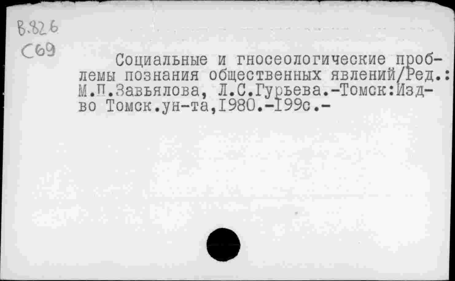 ﻿С69
Социальные и гносеологические проблемы познания общественных явлений/Ред.: М.П.Завьялова, Л.С.Гурьева.-Томск:Изд-во Томск.ун-та,1980.-199с.-